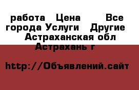 работа › Цена ­ 1 - Все города Услуги » Другие   . Астраханская обл.,Астрахань г.